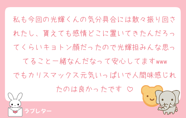 私も今回の光輝くんの気分具合には散々振り回されたし、貰えても感情どこに置いてきたんだろってくらいキョトン顔だったので光輝担みんな思ってること一緒なんだなって安心してますwww
でもカリスマックス元気いっぱいで人間味感じれたのは良かったです♡