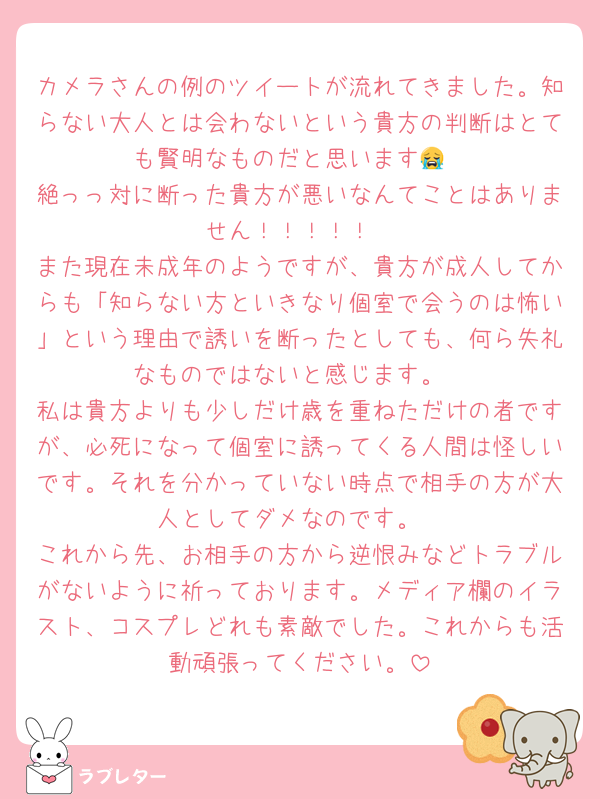 カメラさんの例のツイートが流れてきました。知らない大人とは会わないという貴方の判断はとても賢明なものだと思います😭
絶っっ対に断った貴方が悪いなんてことはありません！！！！！
また現在未成年のようですが、貴方が成人してからも「知らない方といきなり個室で会うのは怖い」という理由で誘いを断ったとしても、何ら失礼なものではないと感じます。
私は貴方よりも少しだけ歳を重ねただけの者ですが、必死になって個室に誘ってくる人間は怪しいです。それを分かっていない時点で相手の方が大人としてダメなのです。
これから先、お相手の方から逆恨みなどトラブルがないように祈っております。メディア欄のイラスト、コスプレどれも素敵でした。これからも活動頑張ってください。