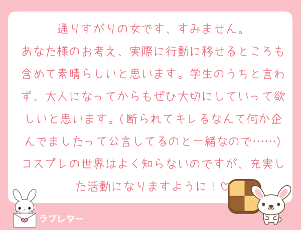 通りすがりの女です、すみません。
あなた様のお考え、実際に行動に移せるところも含めて素晴らしいと思います。学生のうちと言わず、大人になってからもぜひ大切にしていって欲しいと思います。(断られてキレるなんて何か企んでましたって公言してるのと一緒なので……)コスプレの世界はよく知らないのですが、充実した活動になりますように！