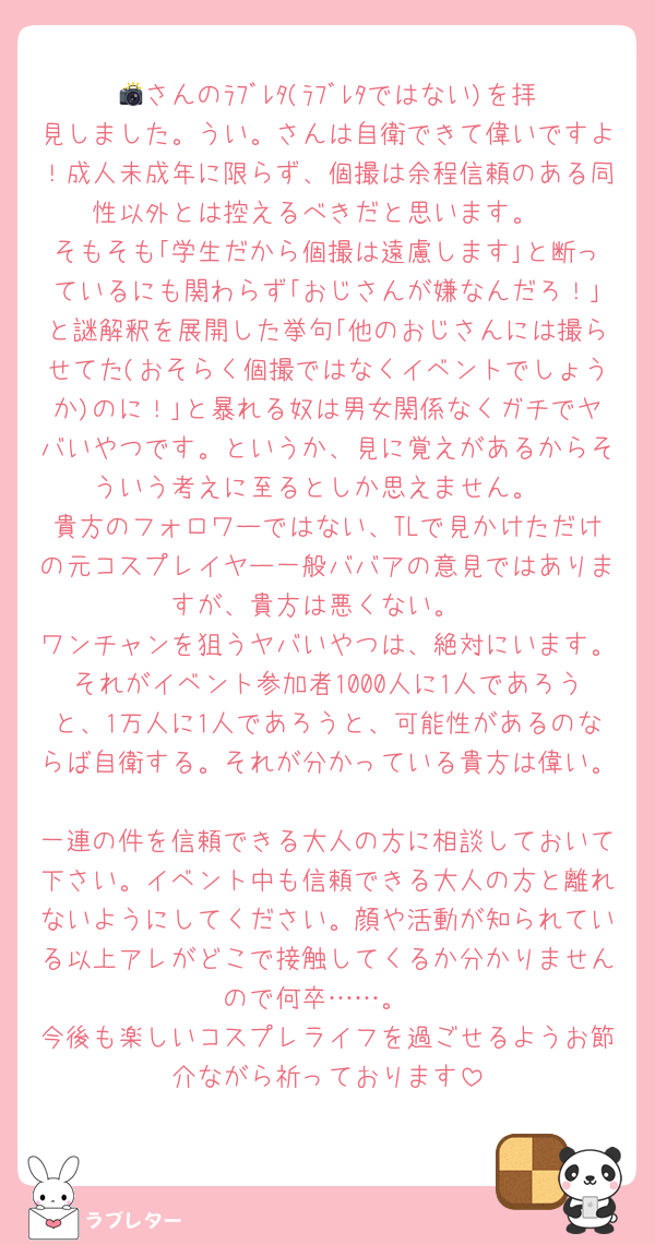 📸さんのﾗﾌﾞﾚﾀ(ﾗﾌﾞﾚﾀではない)を拝見しました。うい。さんは自衛できて偉いですよ！成人未成年に限らず、個撮は余程信頼のある同性以外とは控えるべきだと思います。
そもそも｢学生だから個撮は遠慮します｣と断っているにも関わらず｢おじさんが嫌なんだろ！｣と謎解釈を展開した挙句｢他のおじさんには撮らせてた(おそらく個撮ではなくイベントでしょうか)のに！｣と暴れる奴は男女関係なくガチでヤバいやつです。というか、見に覚えがあるからそういう考えに至るとしか思えません。
貴方のフォロワーではない、TLで見かけただけの元コスプレイヤー一般ババアの意見ではありますが、貴方は悪くない。
ワンチャンを狙うヤバいやつは、絶対にいます。それがイベント参加者1000人に1人であろうと、1万人に1人であろうと、可能性があるのならば自衛する。それが分かっている貴方は偉い。
一連の件を信頼できる大人の方に相談しておいて下さい。イベント中も信頼できる大人の方と離れないようにしてください。顔や活動が知られている以上アレがどこで接触してくるか分かりませんので何卒……。
今後も楽しいコスプレライフを過ごせるようお節介ながら祈っております