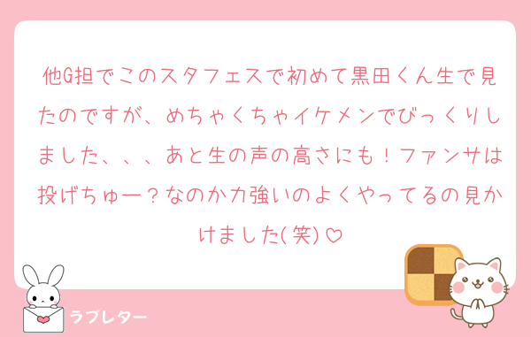 他G担でこのスタフェスで初めて黒田くん生で見たのですが、めちゃくちゃイケメンでびっくりしました、、、あと生の声の高さにも！ファンサは投げちゅー？なのか力強いのよくやってるの見かけました(笑)