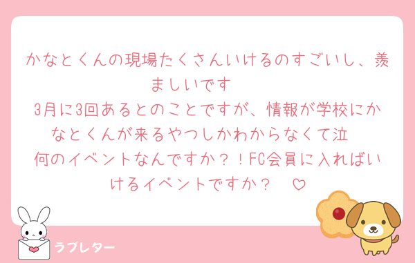 かなとくんの現場たくさんいけるのすごいし、羨ましいです🩷
3月に3回あるとのことですが、情報が学校にかなとくんが来るやつしかわからなくて泣
何のイベントなんですか？！FC会員に入ればいけるイベントですか？🩷