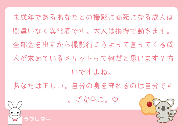 未成年であるあなたとの撮影に必死になる成人は間違いなく異常者です。大人は損得で動きます。全部金を出すから撮影行こうよって言ってくる成人が求めているメリットって何だと思います？怖いですよね。
あなたは正しい。自分の身を守れるのは自分です。ご安全に。