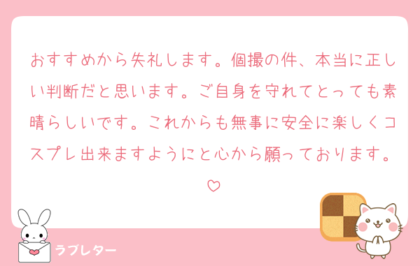 おすすめから失礼します。個撮の件、本当に正しい判断だと思います。ご自身を守れてとっても素晴らしいです。これからも無事に安全に楽しくコスプレ出来ますようにと心から願っております。
