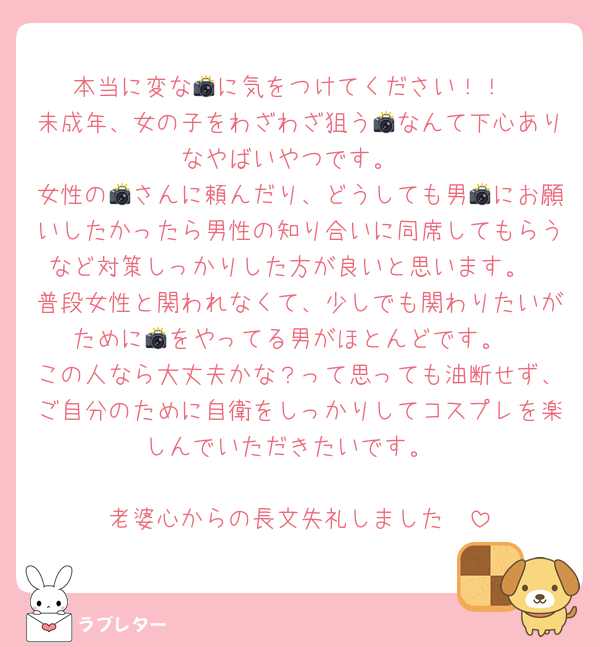 本当に変な📸に気をつけてください！！
未成年、女の子をわざわざ狙う📸なんて下心ありなやばいやつです。
女性の📸さんに頼んだり、どうしても男📸にお願いしたかったら男性の知り合いに同席してもらうなど対策しっかりした方が良いと思います。
普段女性と関われなくて、少しでも関わりたいがために📸をやってる男がほとんどです。
この人なら大丈夫かな？って思っても油断せず、ご自分のために自衛をしっかりしてコスプレを楽しんでいただきたいです。

老婆心からの長文失礼しました🥲