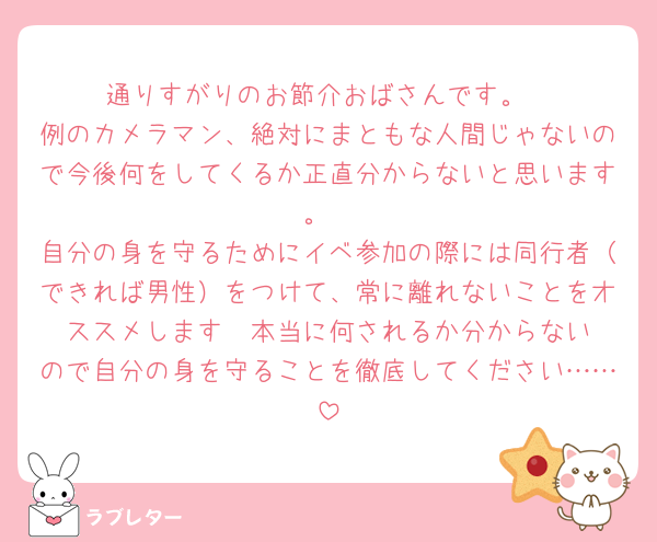 通りすがりのお節介おばさんです。
例のカメラマン、絶対にまともな人間じゃないので今後何をしてくるか正直分からないと思います。
自分の身を守るためにイベ参加の際には同行者（できれば男性）をつけて、常に離れないことをオススメします‪🥲‎本当に何されるか分からないので自分の身を守ることを徹底してください……