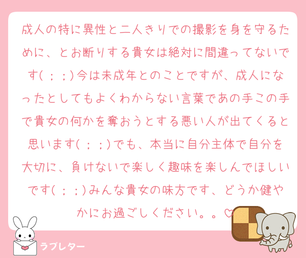 成人の特に異性と二人きりでの撮影を身を守るために、とお断りする貴女は絶対に間違ってないです(；；)今は未成年とのことですが、成人になったとしてもよくわからない言葉であの手この手で貴女の何かを奪おうとする悪い人が出てくると思います(；；)でも、本当に自分主体で自分を大切に、負けないで楽しく趣味を楽しんでほしいです(；；)みんな貴女の味方です、どうか健やかにお過ごしください。。