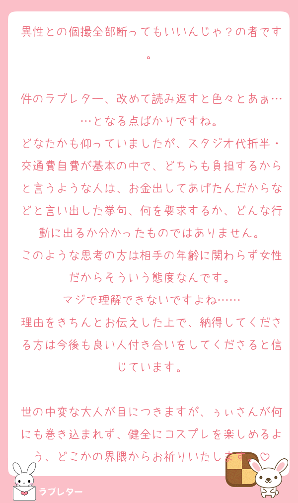 異性との個撮全部断ってもいいんじゃ？の者です。

件のラブレター、改めて読み返すと色々とあぁ……となる点ばかりですね。
どなたかも仰っていましたが、スタジオ代折半・交通費自費が基本の中で、どちらも負担するからと言うような人は、お金出してあげたんだからなどと言い出した挙句、何を要求するか、どんな行動に出るか分かったものではありません。
このような思考の方は相手の年齢に関わらず女性だからそういう態度なんです。
マジで理解できないですよね……
理由をきちんとお伝えした上で、納得してくださる方は今後も良い人付き合いをしてくださると信じています。

世の中変な大人が目につきますが、ぅぃさんが何にも巻き込まれず、健全にコスプレを楽しめるよう、どこかの界隈からお祈りいたします。