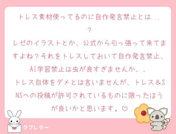 トレス素材使ってるのに自作発言禁止とは...？
レゼのイラストとか、公式から引っ張って来てますよね？それをトレスしておいて自作発言禁止、AI学習禁止は虫が良すぎませんか、、
トレス自体をダメとは言いませんが、トレス＆SNSへの投稿が許可されているものに限ったほうが良いかと思います。