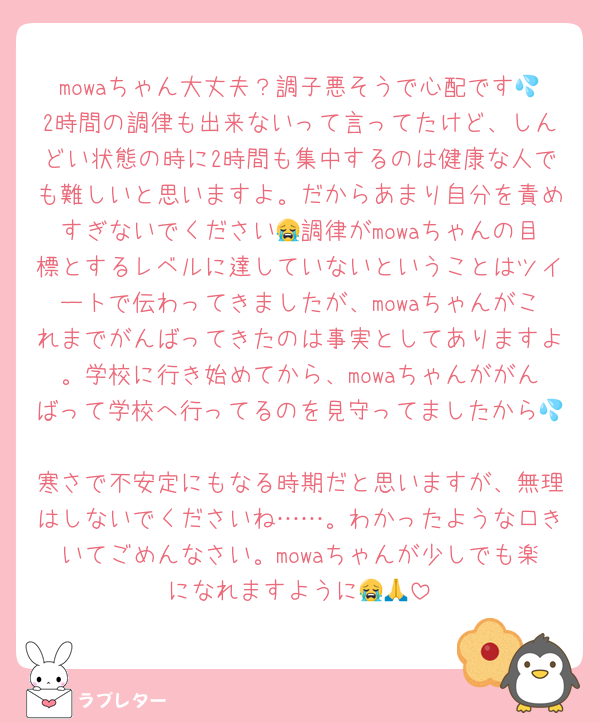 mowaちゃん大丈夫？調子悪そうで心配です💦2時間の調律も出来ないって言ってたけど、しんどい状態の時に2時間も集中するのは健康な人でも難しいと思いますよ。だからあまり自分を責めすぎないでください😭調律がmowaちゃんの目標とするレベルに達していないということはツイートで伝わってきましたが、mowaちゃんがこれまでがんばってきたのは事実としてありますよ。学校に行き始めてから、mowaちゃんががんばって学校へ行ってるのを見守ってましたから💦
寒さで不安定にもなる時期だと思いますが、無理はしないでくださいね……。わかったような口きいてごめんなさい。mowaちゃんが少しでも楽になれますように😭🙏