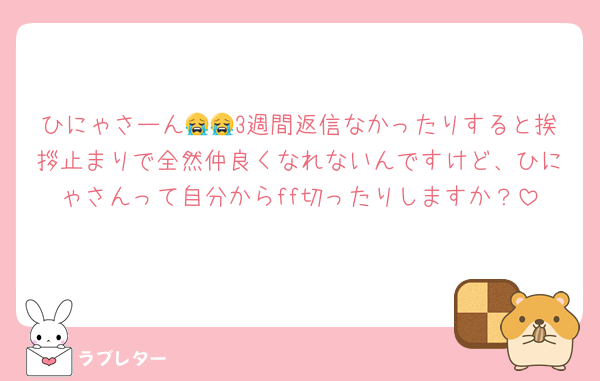 ひにゃさーん😭😭3週間返信なかったりすると挨拶止まりで全然仲良くなれないんですけど、ひにゃさんって自分からff切ったりしますか？