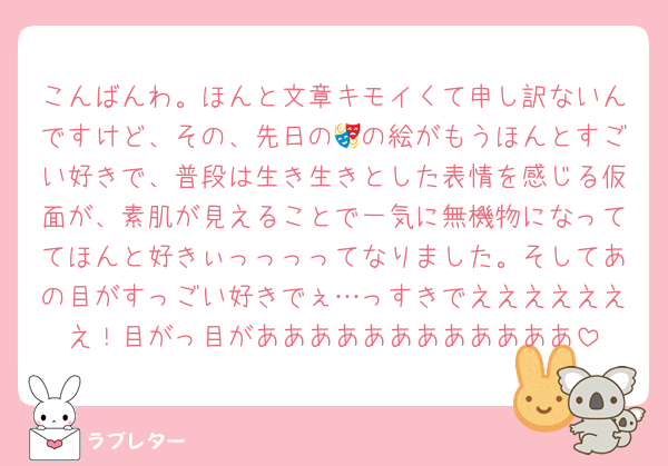 こんばんわ。ほんと文章キモイくて申し訳ないんですけど、その、先日の🎭の絵がもうほんとすごい好きで、普段は生き生きとした表情を感じる仮面が、素肌が見えることで一気に無機物になっててほんと好きぃっっっってなりました。そしてあの目がすっごい好きでぇ…っすきでえええええええ！目がっ目がああああああああああああ