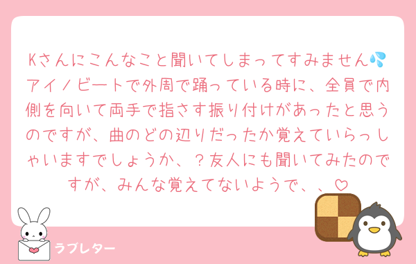 Kさんにこんなこと聞いてしまってすみません💦アイノビートで外周で踊っている時に、全員で内側を向いて両手で指さす振り付けがあったと思うのですが、曲のどの辺りだったか覚えていらっしゃいますでしょうか、？友人にも聞いてみたのですが、みんな覚えてないようで、、