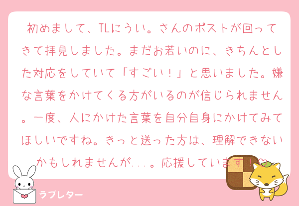 初めまして、TLにうい。さんのポストが回ってきて拝見しました。まだお若いのに、きちんとした対応をしていて「すごい！」と思いました。嫌な言葉をかけてくる方がいるのが信じられません。一度、人にかけた言葉を自分自身にかけてみてほしいですね。きっと送った方は、理解できないかもしれませんが...。応援しています！