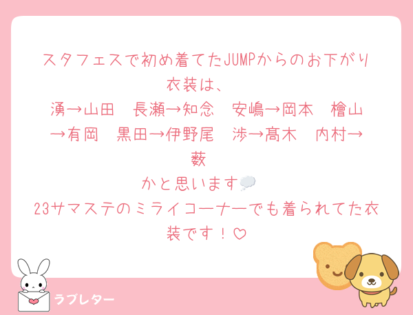 スタフェスで初め着てたJUMPからのお下がり衣装は、
湧→山田  長瀬→知念  安嶋→岡本  檜山→有岡  黒田→伊野尾  渉→髙木  内村→薮
かと思います💭
23サマステのミライコーナーでも着られてた衣装です！