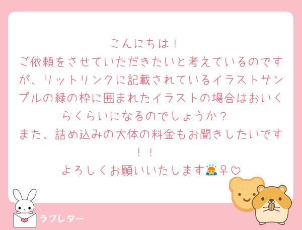 こんにちは！
ご依頼をさせていただきたいと考えているのですが、リットリンクに記載されているイラストサンプルの緑の枠に囲まれたイラストの場合はおいくらくらいになるのでしょうか？
また、詰め込みの大体の料金もお聞きしたいです！！
よろしくお願いいたします🙇‍♀️