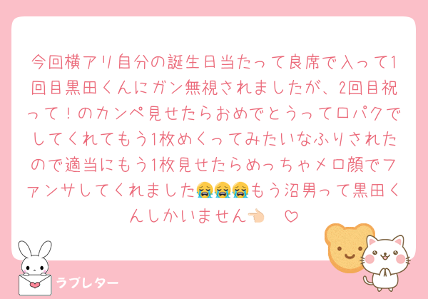 今回横アリ自分の誕生日当たって良席で入って1回目黒田くんにガン無視されましたが、2回目祝って！のカンペ見せたらおめでとうって口パクでしてくれてもう1枚めくってみたいなふりされたので適当にもう1枚見せたらめっちゃメロ顔でファンサしてくれました😭😭😭もう沼男って黒田くんしかいません👈🏻