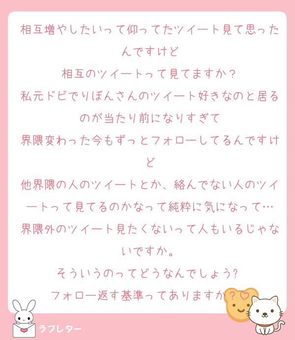 相互増やしたいって仰ってたツイート見て思ったんですけど
相互のツイートって見てますか？
私元ドビでりぼんさんのツイート好きなのと居るのが当たり前になりすぎて
界隈変わった今もずっとフォローしてるんですけど
他界隈の人のツイートとか、絡んでない人のツイートって見てるのかなって純粋に気になって…
界隈外のツイート見たくないって人もいるじゃないですか。
そういうのってどうなんでしょう❓
フォロー返す基準ってありますか？