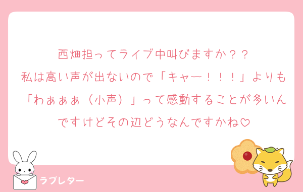 西畑担ってライブ中叫びますか？？
私は高い声が出ないので「キャー！！！」よりも「わぁぁぁ（小声）」って感動することが多いんですけどその辺どうなんですかね
