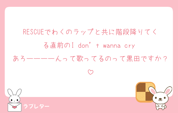 RESCUEでわくのラップと共に階段降りてくる直前のI don’t wanna cry あろーーーーんって歌ってるのって黒田ですか？
