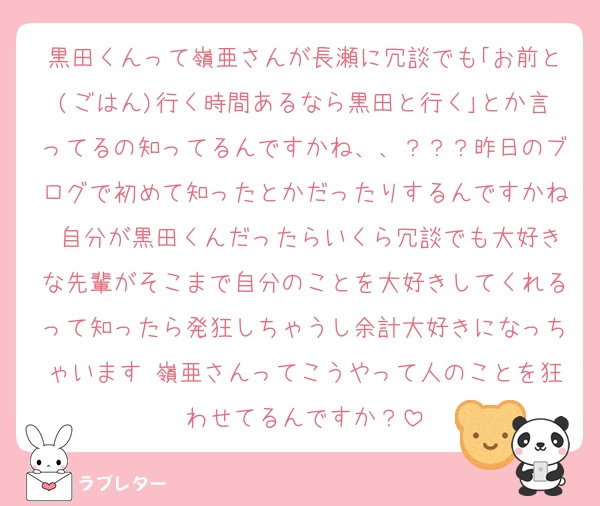 黒田くんって嶺亜さんが長瀬に冗談でも｢お前と(ごはん)行く時間あるなら黒田と行く｣とか言ってるの知ってるんですかね、、？？？昨日のブログで初めて知ったとかだったりするんですかね 自分が黒田くんだったらいくら冗談でも大好きな先輩がそこまで自分のことを大好きしてくれるって知ったら発狂しちゃうし余計大好きになっちゃいます 嶺亜さんってこうやって人のことを狂わせてるんですか？