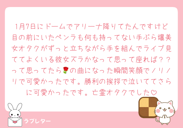 1月7日にドームでアリーナ降りてたんですけど目の前にいたペンラも何も持ってない手ぶら爆美女オタクがずっと立ちながら手を組んでライブ見ててよくいる彼女ズラかなって思って座れば？？って思ってたら🌹の曲になった瞬間笑顔でノリノリで可愛かったです。勝利の挨拶で泣いててさらに可愛かったです。亡霊オタクでした