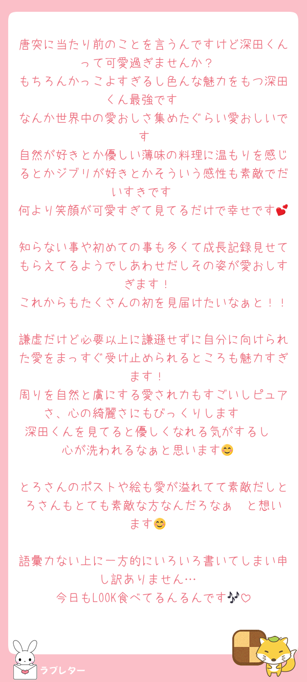 唐突に当たり前のことを言うんですけど深田くんって可愛過ぎませんか？
もちろんかっこよすぎるし色んな魅力をもつ深田くん最強です❣️
なんか世界中の愛おしさ集めたぐらい愛おしいです♡
自然が好きとか優しい薄味の料理に温もりを感じるとかジブリが好きとかそういう感性も素敵でだいすきです❤️
何より笑顔が可愛すぎて見てるだけで幸せです💕
知らない事や初めての事も多くて成長記録見せてもらえてるようでしあわせだしその姿が愛おしすぎます！
これからもたくさんの初を見届けたいなぁと！！
謙虚だけど必要以上に謙遜せずに自分に向けられた愛をまっすぐ受け止められるところも魅力すぎます！
周りを自然と虜にする愛され力もすごいしピュアさ、心の綺麗さにもびっくりします❣️
深田くんを見てると優しくなれる気がするし
心が洗われるなぁと思います😊

とろさんのポストや絵も愛が溢れてて素敵だしとろさんもとても素敵な方なんだろなぁ❣️と想います😊

語彙力ない上に一方的にいろいろ書いてしまい申し訳ありません…
今日もLOOK食べてるんるんです🎶