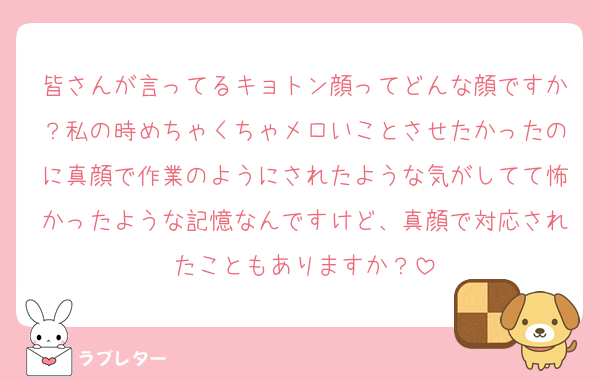 皆さんが言ってるキョトン顔ってどんな顔ですか？私の時めちゃくちゃメロいことさせたかったのに真顔で作業のようにされたような気がしてて怖かったような記憶なんですけど、真顔で対応されたこともありますか？