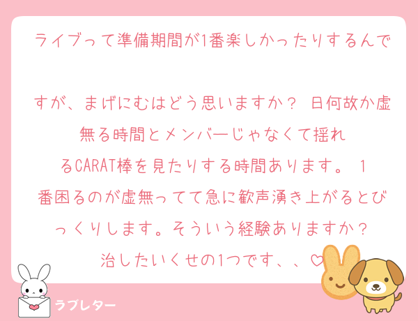 ライブって準備期間が1番楽しかったりするんで
すが、まげにむはどう思いますか？ 日何故か虚無る時間とメンバーじゃなくて揺れ
るCARAT棒を見たりする時間あります。 1番困るのが虚無ってて急に歓声湧き上がるとび
っくりします。そういう経験ありますか？
治したいくせの1つです、、