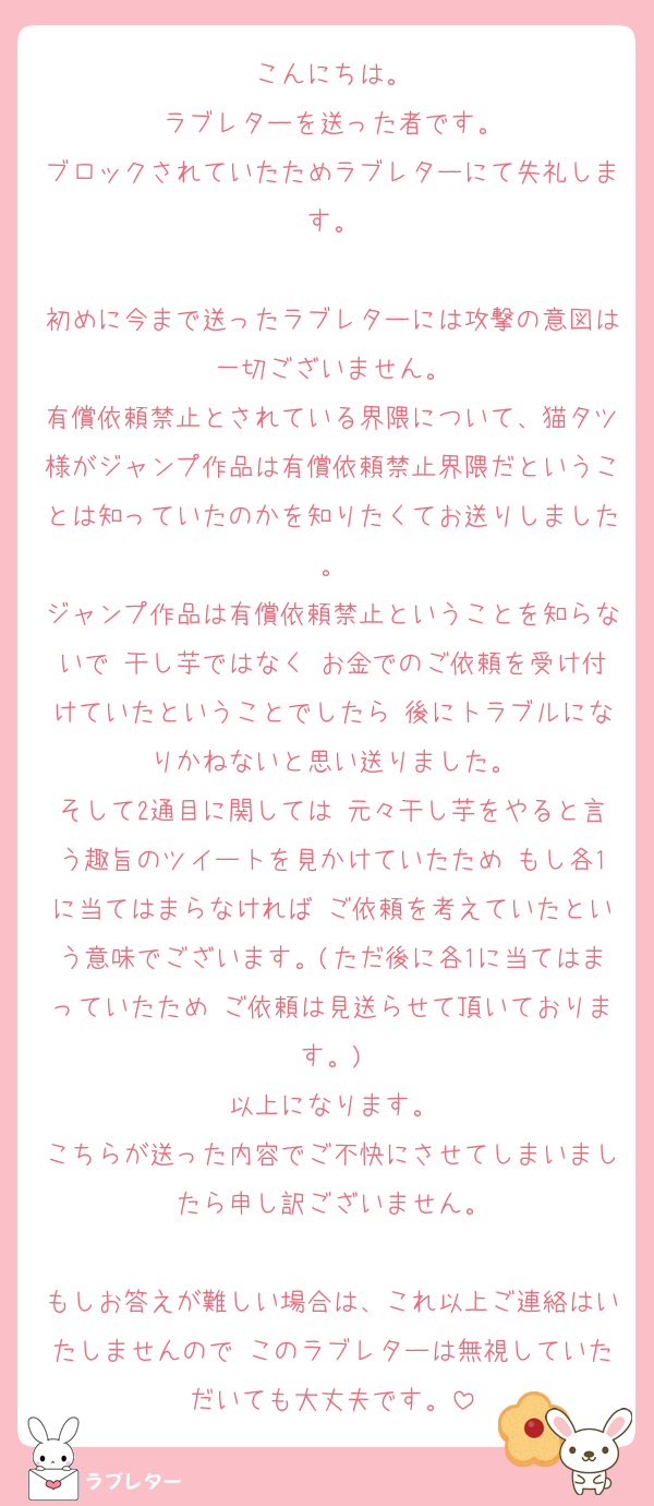 こんにちは。
ラブレターを送った者です。
ブロックされていたためラブレターにて失礼します。

初めに今まで送ったラブレターには攻撃の意図は一切ございません。
有償依頼禁止とされている界隈について、猫タツ様がジャンプ作品は有償依頼禁止界隈だということは知っていたのかを知りたくてお送りしました。
ジャンプ作品は有償依頼禁止ということを知らないで 干し芋ではなく お金でのご依頼を受け付けていたということでしたら 後にトラブルになりかねないと思い送りました。
そして2通目に関しては 元々干し芋をやると言う趣旨のツイートを見かけていたため もし各1に当てはまらなければ ご依頼を考えていたという意味でございます。(ただ後に各1に当てはまっていたため ご依頼は見送らせて頂いております。)
以上になります。
こちらが送った内容でご不快にさせてしまいましたら申し訳ございません。

もしお答えが難しい場合は、これ以上ご連絡はいたしませんので このラブレターは無視していただいても大丈夫です。