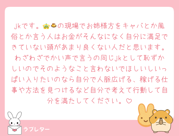 jkです。👑🍮の現場でお姉様方をキャバとか風俗とか言う人はお金がそんなになく自分に満足できていない頭があまり良くない人だと思います。わざわざでかい声で言うの同じjkとして恥ずかしいのでそのようなこと言わないでほしいしいっぱい入りたいのなら自分で人脈広げる、稼げる仕事や方法を見つけるなど自分で考えて行動して自分を満たしてください。