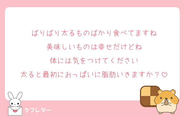 ばりばり太るものばかり食べてますね
美味しいものは幸せだけどね
体には気をつけてください
太ると最初におっぱいに脂肪いきますか？