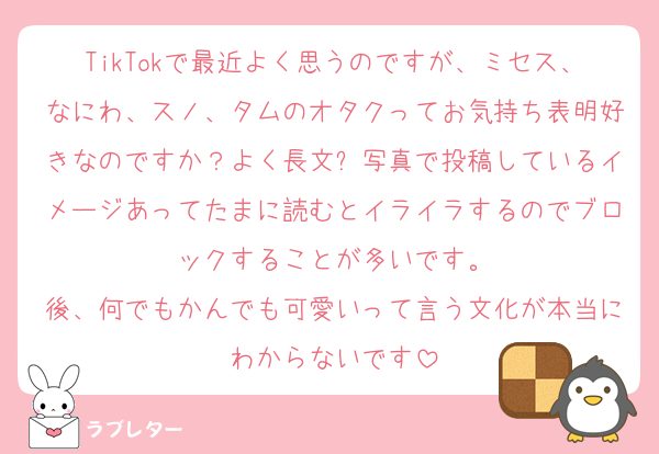 TikTokで最近よく思うのですが、ミセス、なにわ、スノ、タムのオタクってお気持ち表明好きなのですか？よく長文➕写真で投稿しているイメージあってたまに読むとイライラするのでブロックすることが多いです。
後、何でもかんでも可愛いって言う文化が本当にわからないです