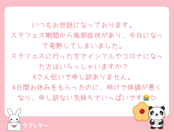 いつもお世話になっております。
スタフェス期間から風邪症状があり、今日になって発熱してしまいました。
スタフェスに行った方でインフルやコロナになった方はいらっしゃいますか？
Kさん伝いで申し訳ありません。
4日間お休みをもらったのに、明けで体調が悪くなり、申し訳ない気持ちでいっぱいです😭