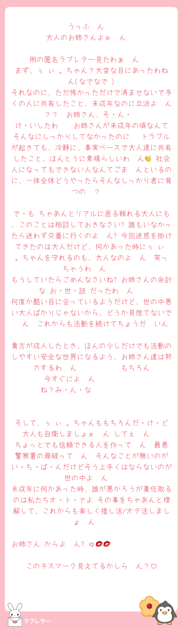 うっふ〜ん♡
大人のお姉さんよぉ〜ん♡

例の匿名ラブレター見たわぁ〜ん♡♡
まず、ぅ ぃ 。ちゃん？大変な目にあったわね〜ん(なでなで♡)
それなのに、ただ怖かっただけで済ませないで多くの人に共有したこと、未成年なのに立派よ〜ん？？♡♡お姉さん、そ・ん・
け・いしたわ〜♡♡お姉さんが未成年の頃なんてそんなにしっかりしてなかったのに〜♡トラブルが起きても、冷静に、事実ベースで大人達に共有したこと、ほんとうに素晴らしいわ〜ん👏♡社会人になってもできない人なんてごま〜んといるのに、一体全体どうやったらそんなしっかり者に育つの〜？♡

で・も♡ちゃあんとリアルに居る頼れる大人にも、このことは相談しておきなさい❓誰もいなかったら迷わず交番に行くのよ〜ん❓今回迷惑を掛けてきたのは大人だけど、何かあった時にぅ ぃ 。ちゃんを守れるのも、大人なのよ〜ん♡♡笑っちゃうわ〜ん♡♡
もうしていたらごめんなさいね❓お姉さんの余計な♡お・世・話♡だったわ〜ん♡
何度か酷い目に会っているようだけど、世の中悪い大人ばかりじゃないから、どうか見捨てないで〜ん♡♡これからも活動を続けてちょうだ〜いん♡
貴方が成人したとき、ほんの少しだけでも活動のしやすい安全な世界になるよう、お姉さん達は努力するわ〜ん♡♡♡♡♡♡♡♡♡♡♡♡もちろん今すぐによ〜ん♡♡♡♡♡♡♡♡♡♡
ね？み・ん・な♡♡♡♡♡♡♡♡♡♡♡♡


そして、ぅ ぃ 。ちゃんももちろんだ・け・ど♡大人も自衛しましょぉ〜ん♡してぇ〜ん♡♡
ちょっとでも信頼できる人を作って〜ん♡♡最悪警察署の扉破って〜ん♡♡そんなことが無いのがい・ち・ば・んだけどそう上手くはならないのが世の中よ〜ん♡
未成年に何かあった時、誰が悪かろうが責任取るのは私たちオ・ト・ナよ♡その事をちゃあんと理解して、これからも楽しく推し活/オタ活しましょ〜ん♡♡

お姉さん♡からよ〜んㄘゅ💋𝑲𝒊𝒔𝒔𝒎𝒂𝒓𝒌💋
このキスマーク見えてるかしら〜ん？