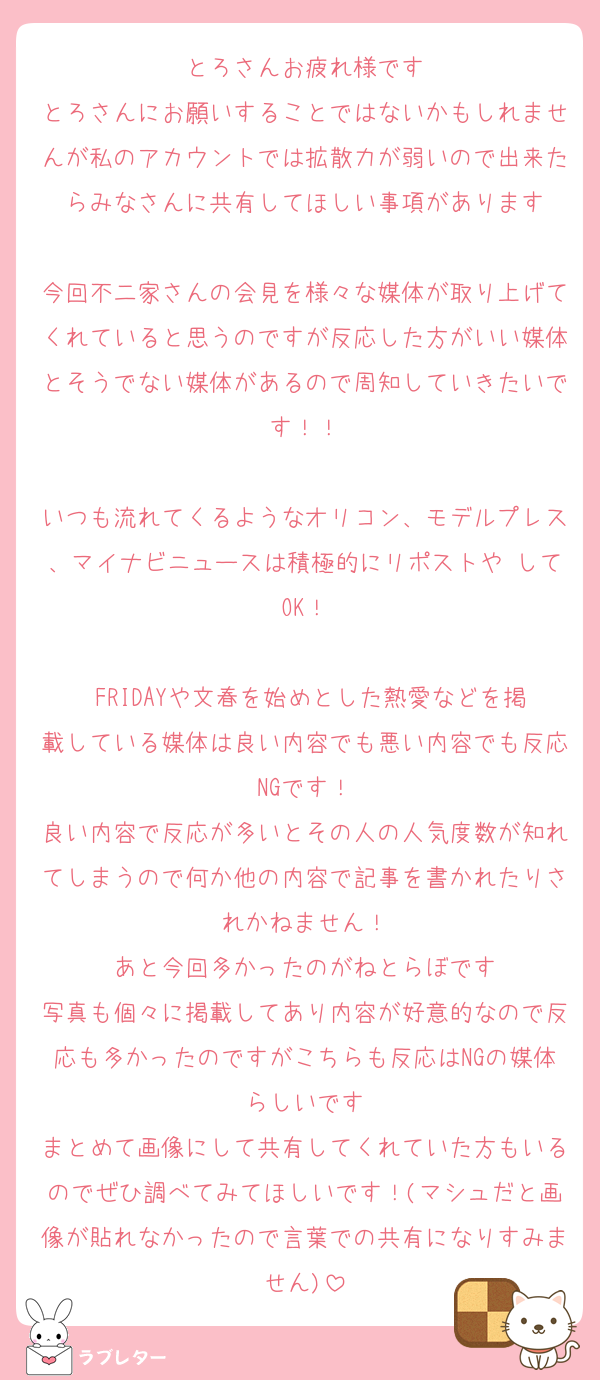 とろさんお疲れ様です
とろさんにお願いすることではないかもしれませんが私のアカウントでは拡散力が弱いので出来たらみなさんに共有してほしい事項があります

今回不二家さんの会見を様々な媒体が取り上げてくれていると思うのですが反応した方がいい媒体とそうでない媒体があるので周知していきたいです！！

いつも流れてくるようなオリコン、モデルプレス、マイナビニュースは積極的にリポストや♡してOK！

 FRIDAYや文春を始めとした熱愛などを掲載している媒体は良い内容でも悪い内容でも反応NGです！
良い内容で反応が多いとその人の人気度数が知れてしまうので何か他の内容で記事を書かれたりされかねません！
あと今回多かったのがねとらぼです
写真も個々に掲載してあり内容が好意的なので反応も多かったのですがこちらも反応はNGの媒体らしいです
まとめて画像にして共有してくれていた方もいるのでぜひ調べてみてほしいです！(マシュだと画像が貼れなかったので言葉での共有になりすみません)