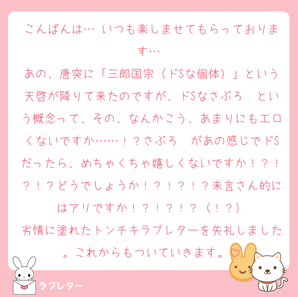 こんばんは…♡いつも楽しませてもらっております…♡
あの、唐突に「三郎国宗（ドSな個体）」という天啓が降りて来たのですが、ドSなさぶろ〜という概念って、その、なんかこう、あまりにも工口くないですか……！？さぶろ〜があの感じでドSだったら、めちゃくちゃ嬉しくないですか！？！？！？どうでしょうか！？！？！？未言さん的にはアリですか！？！？！？（！？）
劣情に塗れたトンチキラブレターを失礼しました。これからもついていきます。