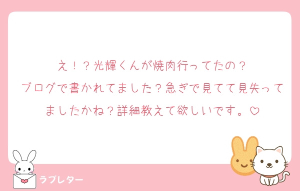 え！？光輝くんが焼肉行ってたの？
ブログで書かれてました？急ぎで見てて見失ってましたかね？詳細教えて欲しいです。