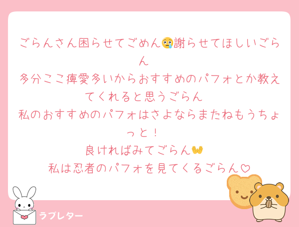 ごらんさん困らせてごめん😢謝らせてほしいごらん
多分ここ痺愛多いからおすすめのパフォとか教えてくれると思うごらん
私のおすすめのパフォはさよならまたねもうちょっと！
良ければみてごらん👐
私は忍者のパフォを見てくるごらん