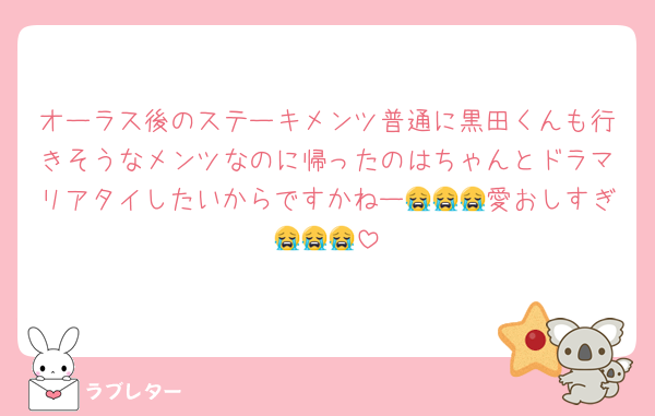 オーラス後のステーキメンツ普通に黒田くんも行きそうなメンツなのに帰ったのはちゃんとドラマリアタイしたいからですかねー😭😭😭愛おしすぎ😭😭😭