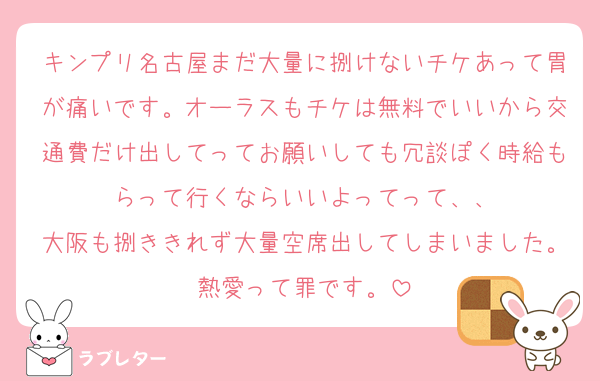 キンプリ名古屋まだ大量に捌けないチケあって胃が痛いです。オーラスもチケは無料でいいから交通費だけ出してってお願いしても冗談ぽく時給もらって行くならいいよってって、、
大阪も捌ききれず大量空席出してしまいました。熱愛って罪です。