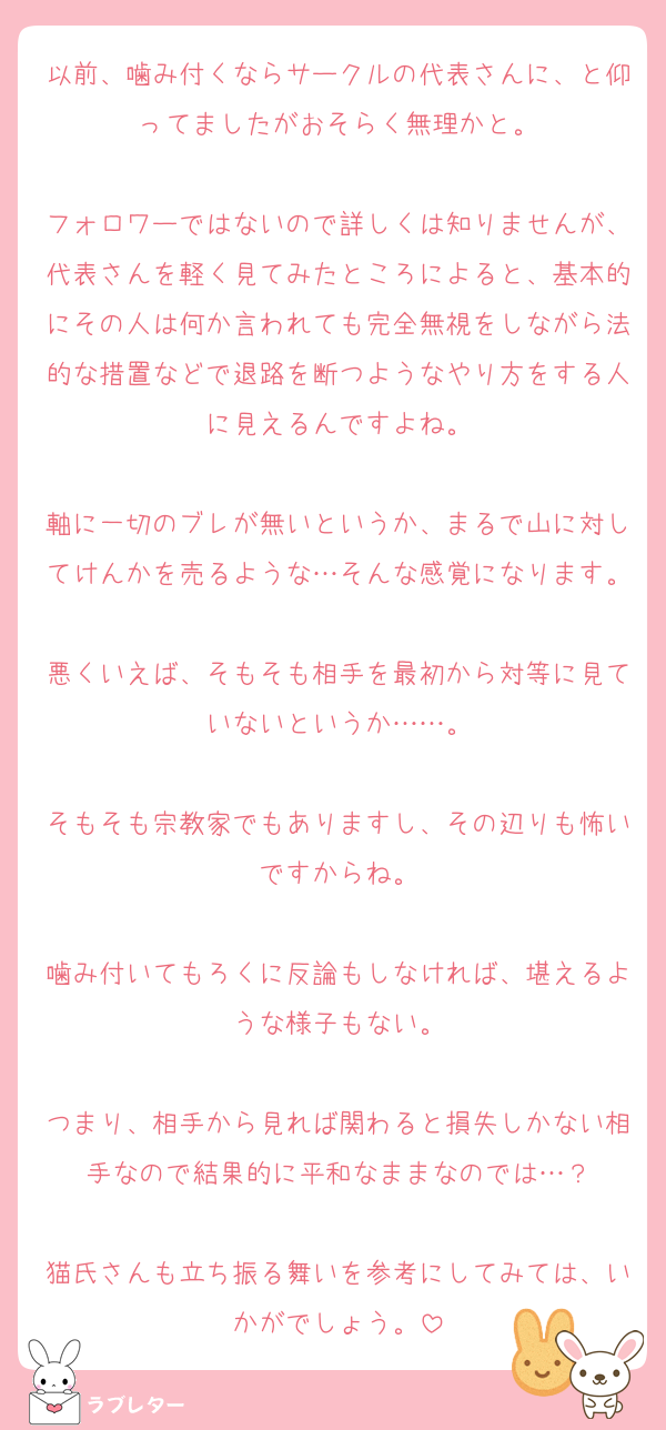 以前、噛み付くならサークルの代表さんに、と仰ってましたがおそらく無理かと。

フォロワーではないので詳しくは知りませんが、代表さんを軽く見てみたところによると、基本的にその人は何か言われても完全無視をしながら法的な措置などで退路を断つようなやり方をする人に見えるんですよね。

軸に一切のブレが無いというか、まるで山に対してけんかを売るような…そんな感覚になります。
悪くいえば、そもそも相手を最初から対等に見ていないというか……。

そもそも宗教家でもありますし、その辺りも怖いですからね。

噛み付いてもろくに反論もしなければ、堪えるような様子もない。

つまり、相手から見れば関わると損失しかない相手なので結果的に平和なままなのでは…？

猫氏さんも立ち振る舞いを参考にしてみては、いかがでしょう。