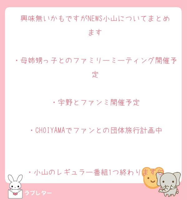 興味無いかもですがNEWS小山についてまとめます

・母姉甥っ子とのファミリーミーティング開催予定

・宇野とファンミ開催予定

・CHOIYAMAでファンとの団体旅行計画中

・小山のレギュラー番組1つ終わります