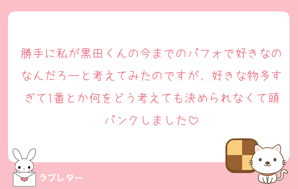 勝手に私が黒田くんの今までのパフォで好きなのなんだろーと考えてみたのですが、好きな物多すぎて1番とか何をどう考えても決められなくて頭パンクしました