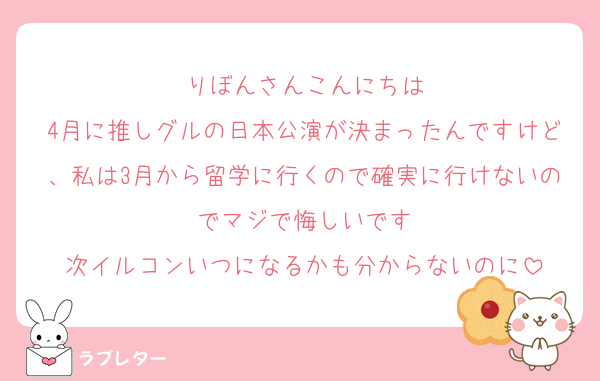 りぼんさんこんにちは
4月に推しグルの日本公演が決まったんですけど、私は3月から留学に行くので確実に行けないのでマジで悔しいです
次イルコンいつになるかも分からないのに