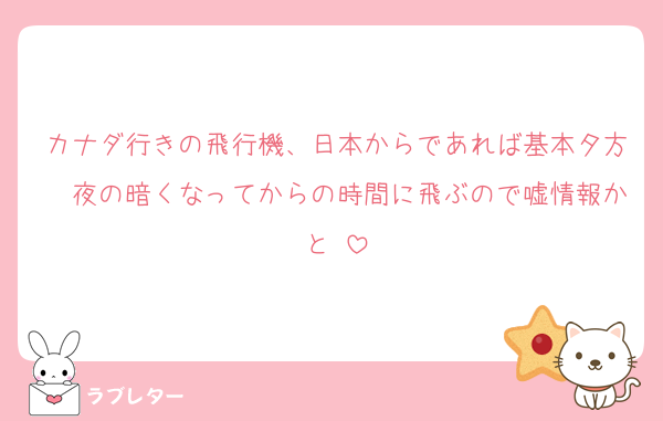 カナダ行きの飛行機、日本からであれば基本夕方〜夜の暗くなってからの時間に飛ぶので嘘情報かと♡