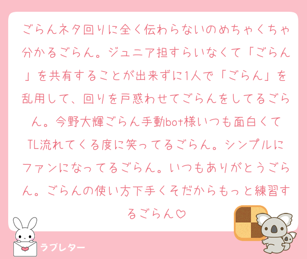 ごらんネタ回りに全く伝わらないのめちゃくちゃ分かるごらん。ジュニア担すらいなくて「ごらん」を共有することが出来ずに1人で「ごらん」を乱用して、回りを戸惑わせてごらんをしてるごらん。今野大輝ごらん手動bot様いつも面白くてTL流れてくる度に笑ってるごらん。シンプルにファンになってるごらん。いつもありがとうごらん。ごらんの使い方下手くそだからもっと練習するごらん