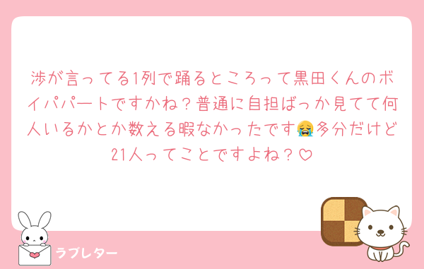 渉が言ってる1列で踊るところって黒田くんのボイパパートですかね？普通に自担ばっか見てて何人いるかとか数える暇なかったです😭多分だけど21人ってことですよね？