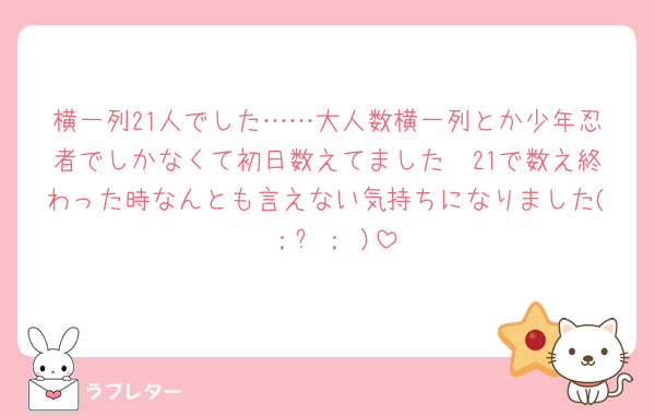 横一列21人でした……大人数横一列とか少年忍者でしかなくて初日数えてました🥲21で数え終わった時なんとも言えない気持ちになりました( ；꒳​； )