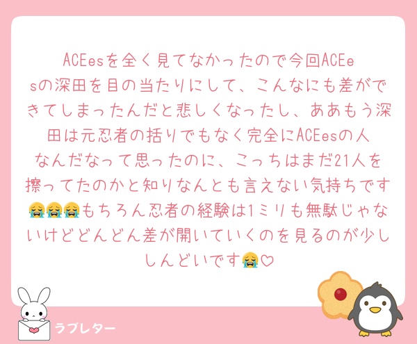 ACEesを全く見てなかったので今回ACEesの深田を目の当たりにして、こんなにも差ができてしまったんだと悲しくなったし、ああもう深田は元忍者の括りでもなく完全にACEesの人なんだなって思ったのに、こっちはまだ21人を擦ってたのかと知りなんとも言えない気持ちです😭😭😭もちろん忍者の経験は1ミリも無駄じゃないけどどんどん差が開いていくのを見るのが少ししんどいです😭
